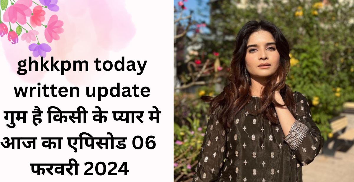 ghkkpm today written update : ghkkpm aaj ka episode 06 february 2024 in hindi